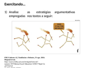 Exercitando…
1) Analise as estratégias argumentativas
empregadas nos textos a seguir:
FSP, Caderno A2, Tendências e Debates, 31 ago. 2024.
Disponível em:
https://acervo.folha.uol.com.br/digital/leitor.do?
numero=50754&maxTouch=0&anchor=6500177&pd=2e
af575567e9
 