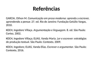 Referências
GARCIA, Othon M. Comunicação em prosa moderna: aprenda a escrever,
aprendendo a pensar. 27. ed. Rio de Janeiro: Fundação Getúlio Vargas,
2010.
KOCH, Ingedore Villaça. Argumentação e linguagem. 8. ed. São Paulo:
Cortez, 2002.
KOCH, Ingedore Villaça; ELIAS, Vanda Maria. Ler e escrever: estratégias
de produção textual. São Paulo: Contexto, 2009.
KOCH, Ingedore; ELIAS, Vanda Elias. Escrever e argumentar. São Paulo:
Contexto, 2016.
 