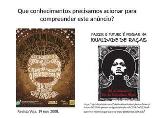 Que conhecimentos precisamos acionar para
compreender este anúncio?
Revista Veja, 19 nov. 2008.
https://pt-br.facebook.com/ColetivoIdentidades/photos/fazer-o-
futuro-%C3%A9-pensar-na-igualdade-de-ra%C3%A7as%C3%A9-
querer-o-mesmo-lugar-para-os-bran/1503092553296108/
 