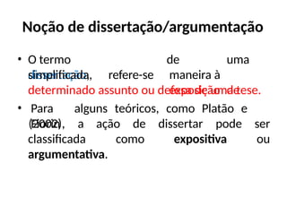 Noção de dissertação/argumentação
• O termo
dissertação,
simplificada, refere-se
de uma
maneira à
exposição de
determinado assunto ou defesa de uma tese.
• Para alguns teóricos, como Platão e
Fiorin
(2002), a ação de dissertar pode ser
ou
classificada como expositiva
argumentativa.
 