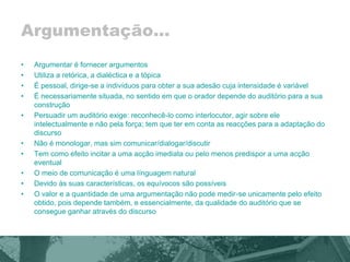 Argumentação... 
• Argumentar é fornecer argumentos 
• Utiliza a retórica, a dialéctica e a tópica 
• É pessoal, dirige-se a indivíduos para obter a sua adesão cuja intensidade é variável 
• É necessariamente situada, no sentido em que o orador depende do auditório para a sua 
construção 
• Persuadir um auditório exige: reconhecê-lo como interlocutor, agir sobre ele 
intelectualmente e não pela força; tem que ter em conta as reacções para a adaptação do 
discurso 
• Não é monologar, mas sim comunicar/dialogar/discutir 
• Tem como efeito incitar a uma acção imediata ou pelo menos predispor a uma acção 
eventual 
• O meio de comunicação é uma línguagem natural 
• Devido às suas características, os equívocos são possíveis 
• O valor e a quantidade de uma argumentação não pode medir-se unicamente pelo efeito 
obtido, pois depende também, e essencialmente, da qualidade do auditório que se 
consegue ganhar através do discurso 
 