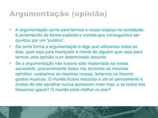 Argumentação (opinião) 
• A argumentação serve para termos o nosso espaço na sociadade, 
é armentando de forma explicita e correta que conseguimos ser 
ouvidos por um “publico”. 
• De certa forma a argumentação é algo que utilizamos todos os 
dias, quer seja para manipular a mente de alguém quer seja para 
termos uma opinião num determinado assunto. 
• Se a argumentação não tivesse sido implantada na nossa 
sociedade, provavelmente todos nós teriamos as mesmas 
opiniões, usariamos as mesmas roupas, teriamos os mesmo 
gostos musicas. O mundo ficaria redusido a um só pensamento e 
muitos de nós secalhar nunca pensaram nisto mas, e se todos nós 
fossemos igauis? O mundo seria melhor ou pior? 
 