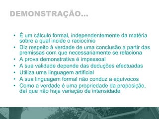 DEMONSTRAÇÃO... 
• É um cálculo formal, independentemente da matéria 
sobre a qual incide o raciocínio 
• Diz respeito à verdade de uma conclusão a partir das 
premissas com que necessariamente se relaciona 
• A prova demonstrativa é impessoal 
• A sua validade depende das deduções efectuadas 
• Utiliza uma linguagem artificial 
• A sua linguagem formal não conduz a equívocos 
• Como a verdade é uma propriedade da proposição, 
daí que não haja variação de intensidade 
 
