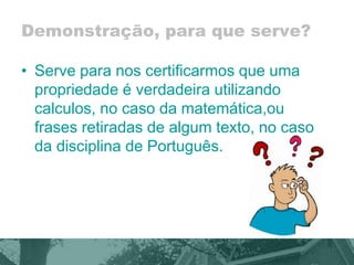 Demonstração, para que serve? 
• Serve para nos certificarmos que uma 
propriedade é verdadeira utilizando 
calculos, no caso da matemática,ou 
frases retiradas de algum texto, no caso 
da disciplina de Português. 
 