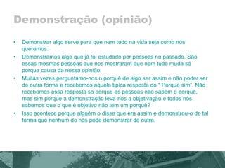 Demonstração (opinião) 
• Demonstrar algo serve para que nem tudo na vida seja como nós 
queremos. 
• Demonstramos algo que já foi estudado por pessoas no passado. São 
essas mesmas pessoas que nos mostraram que nem tudo muda só 
porque causa da nossa opinião. 
• Muitas vezes perguntamo-nos o porquê de algo ser assim e não poder ser 
de outra forma e recebemos aquela tipica resposta do “ Porque sim”. Não 
recebemos essa resposta só porque as pessoas não sabem o porquê, 
mas sim porque a demonstração leva-nos a objetivação e todos nós 
sabemos que o que é objetivo não tem um porquê? 
• Isso acontece porque alguém o disse que era assim e demonstrou-o de tal 
forma que nenhum de nós pode demonstrar de outra. 
 