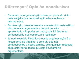 Diferenças/ Opinião conclusiva: 
• Enquanto na argumentação existe um ponto de vista 
mais subjetivo,na demonstração não acontece a 
mesma coisa. 
• Por exemplo, quando fazemos um exercicio matemático 
não podemos argumentar o porquê do valor 
apresentado não poder ser outro, pois foi feita uma 
demonstração que comprova o resultado. 
• Já num exercicio filosófico a nossa argumentação é a 
nossa arma de trabalho, é com ela que nós 
demonstramos a nossa opinião, pois qualquer resposta 
pode estar certa desde que seja devidamente 
argumentada. 
 