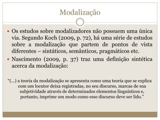 Modalização
 Os estudos sobre modalizadores não possuem uma única
via. Segundo Koch (2009, p. 72), há uma série de estudos
sobre a modalização que partem de pontos de vista
diferentes – sintáticos, semânticos, pragmáticos etc.
 Nascimento (2009, p. 37) traz uma definição sintética
acerca da modalização:
“(...) a teoria da modalização se apresenta como uma teoria que se explica
com um locutor deixa registradas, no seu discurso, marcas de sua
subjetividade através de determinados elementos linguísticos e,
portanto, imprime um modo como esse discurso deve ser lido.”
 