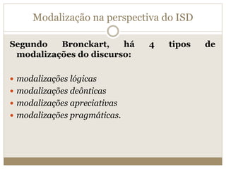 Modalização na perspectiva do ISD
Segundo Bronckart, há 4 tipos de
modalizações do discurso:
 modalizações lógicas
 modalizações deônticas
 modalizações apreciativas
 modalizações pragmáticas.
 