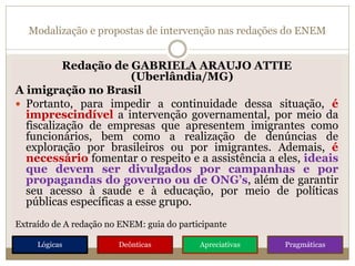 Modalização e propostas de intervenção nas redações do ENEM
Redação de GABRIELA ARAUJO ATTIE
(Uberlândia/MG)
A imigração no Brasil
 Portanto, para impedir a continuidade dessa situação, é
imprescindível a intervenção governamental, por meio da
fiscalização de empresas que apresentem imigrantes como
funcionários, bem como a realização de denúncias de
exploração por brasileiros ou por imigrantes. Ademais, é
necessário fomentar o respeito e a assistência a eles, ideais
que devem ser divulgados por campanhas e por
propagandas do governo ou de ONG’s, além de garantir
seu acesso à saude e à educação, por meio de políticas
públicas específicas a esse grupo.
Extraído de A redação no ENEM: guia do participante
Lógicas Deônticas Apreciativas Pragmáticas
 
