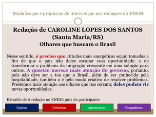 Modalização e propostas de intervenção nas redações do ENEM
Redação de CAROLINE LOPES DOS SANTOS
(Santa Maria/RS)
Olhares que buscam o Brasil
Nesse sentido, é preciso que atitudes mais energéticas sejam tomadas a
fim de que o país não deixe escapar essa oportunidade: a de
transformar o problema da imigração crescente em uma solução para
outros. A questão merece mais atenção do governo, portanto,
pois não deve ser a toa que o Brasil, além de ser conhecido pela
hospitalidade, também o é pelo modo criativo de resolver problemas.
Prestemos mais atenção aos olhares que nos cercam; deles podem vir
novas oportunidades.
Extraído de A redação no ENEM: guia do participante
Lógicas Deônticas Apreciativas Pragmáticas
 