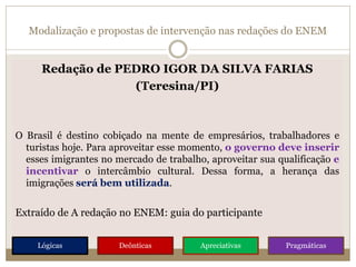 Modalização e propostas de intervenção nas redações do ENEM
Redação de PEDRO IGOR DA SILVA FARIAS
(Teresina/PI)
O Brasil é destino cobiçado na mente de empresários, trabalhadores e
turistas hoje. Para aproveitar esse momento, o governo deve inserir
esses imigrantes no mercado de trabalho, aproveitar sua qualificação e
incentivar o intercâmbio cultural. Dessa forma, a herança das
imigrações será bem utilizada.
Extraído de A redação no ENEM: guia do participante
Lógicas Deônticas Apreciativas Pragmáticas
 