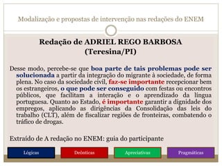Modalização e propostas de intervenção nas redações do ENEM
Redação de ADRIEL REGO BARBOSA
(Teresina/PI)
Desse modo, percebe-se que boa parte de tais problemas pode ser
solucionada a partir da integração do migrante à sociedade, de forma
plena. No caso da sociedade civil, faz-se importante recepcionar bem
os estrangeiros, o que pode ser conseguido com festas ou encontros
públicos, que facilitam a interação e o aprendizado da língua
portuguesa. Quanto ao Estado, é importante garantir a dignidade dos
empregos, aplicando as dirigências da Consolidação das leis do
trabalho (CLT), além de fiscalizar regiões de fronteiras, combatendo o
tráfico de drogas.
Extraído de A redação no ENEM: guia do participante
Lógicas Deônticas Apreciativas Pragmáticas
 
