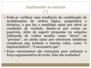 Analisando as marcas
 Pode-se verificar uma tendência da combinação de
modalizações de ordem lógica, pragmática e
deôntica, o que faz o candidato optar por aferir as
condições de verdade, dando-os por certos ou
possíveis, além de sugerir propostas ou soluções
utilizando de verbos modais como “dever” ou
“precisar”, ou ainda optar por estruturas sintáticas
complexas que tenham o mesmo valor, como “é
imprescindível”, “é necessário que”.
 Esses mecanismos são essenciais para endossar a
força argumentativa do texto. Elas são avaliadas?
 