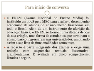 Para início de conversa
 O ENEM (Exame Nacional do Ensino Médio) foi
instituído em 1998 pelo MEC para avaliar o desempenho
acadêmico de alunos do ensino médio brasileiros em
todo o Brasil. Além de um instrumento de aferição da
educação básica, o ENEM se tornou, uma década depois
de sua criação, uma forma de estudantes que terminam o
ensino básico ingressarem nas universidades, ampliando
assim a sua lista de funcionalidades como teste.
 A redação é parte integrante dos exames e exige uma
redação com sequências textuais dissertativo-
argumentativas. É avaliada em cinco competências,
listadas a seguir.
 