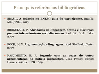 Principais referências bibliográficas
 BRASIL. A redação no ENEM: guia do participante. Brasília:
MEC/INEP, 2013.
 BRONCKART, P. Atividades de linguagem, textos e discursos:
por um interacionismo sociodiscursivo. 2.ed. São Paulo: Educ,
2009.
 KOCH, I.G.V. Argumentação e linguagem. 12.ed. São Paulo: Cortez,
2009.
 NASCIMENTO, E. P. Jogando com as vozes do outro:
argumentação na notícia jornalística. João Pessoa: Editora
Universitária da UFPB, 2009.
 