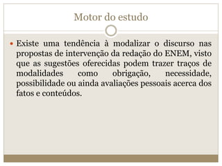 Motor do estudo
 Existe uma tendência à modalizar o discurso nas
propostas de intervenção da redação do ENEM, visto
que as sugestões oferecidas podem trazer traços de
modalidades como obrigação, necessidade,
possibilidade ou ainda avaliações pessoais acerca dos
fatos e conteúdos.
 