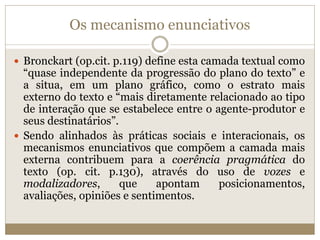 Os mecanismo enunciativos
 Bronckart (op.cit. p.119) define esta camada textual como
“quase independente da progressão do plano do texto” e
a situa, em um plano gráfico, como o estrato mais
externo do texto e “mais diretamente relacionado ao tipo
de interação que se estabelece entre o agente-produtor e
seus destinatários”.
 Sendo alinhados às práticas sociais e interacionais, os
mecanismos enunciativos que compõem a camada mais
externa contribuem para a coerência pragmática do
texto (op. cit. p.130), através do uso de vozes e
modalizadores, que apontam posicionamentos,
avaliações, opiniões e sentimentos.
 