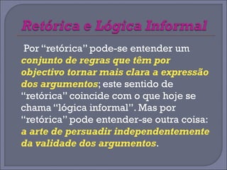 Por “retórica” pode-se entender um 
conjunto de regras que têm por 
objectivo tornar mais clara a expressão 
dos argumentos; este sentido de 
“retórica” coincide com o que hoje se 
chama “lógica informal”. Mas por 
“retórica” pode entender-se outra coisa: 
a arte de persuadir independentemente 
da validade dos argumentos. 
 