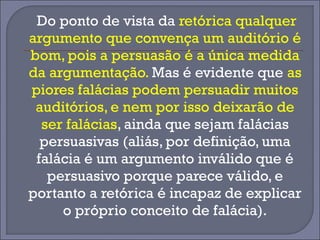 Do ponto de vista da retórica qualquer 
argumento que convença um auditório é 
bom, pois a persuasão é a única medida 
da argumentação. Mas é evidente que as 
piores falácias podem persuadir muitos 
auditórios, e nem por isso deixarão de 
ser falácias, ainda que sejam falácias 
persuasivas (aliás, por definição, uma 
falácia é um argumento inválido que é 
persuasivo porque parece válido, e 
portanto a retórica é incapaz de explicar 
o próprio conceito de falácia). 
 