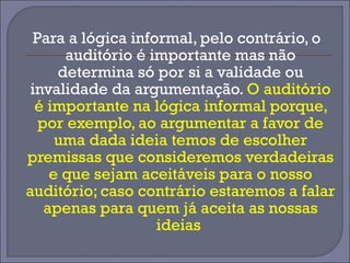 Para a lógica informal, pelo contrário, o 
auditório é importante mas não 
determina só por si a validade ou 
invalidade da argumentação. O auditório 
é importante na lógica informal porque, 
por exemplo, ao argumentar a favor de 
uma dada ideia temos de escolher 
premissas que consideremos verdadeiras 
e que sejam aceitáveis para o nosso 
auditório; caso contrário estaremos a falar 
apenas para quem já aceita as nossas 
ideias 
 