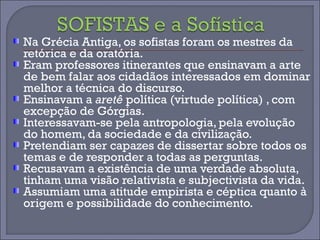 Na Grécia Antiga, os sofistas foram os mestres da 
retórica e da oratória. 
Eram professores itinerantes que ensinavam a arte 
de bem falar aos cidadãos interessados em dominar 
melhor a técnica do discurso. 
Ensinavam a aretê política (virtude política) , com 
excepção de Górgias. 
Interessavam-se pela antropologia, pela evolução 
do homem, da sociedade e da civilização. 
Pretendiam ser capazes de dissertar sobre todos os 
temas e de responder a todas as perguntas. 
Recusavam a existência de uma verdade absoluta, 
tinham uma visão relativista e subjectivista da vida. 
Assumiam uma atitude empirista e céptica quanto à 
origem e possibilidade do conhecimento. 
 