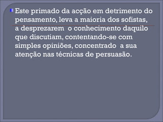 Este primado da acção em detrimento do 
pensamento, leva a maioria dos sofistas, 
a desprezarem o conhecimento daquilo 
que discutiam, contentando-se com 
simples opiniões, concentrado a sua 
atenção nas técnicas de persuasão. 
 