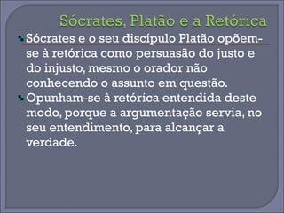 Sócrates e o seu discípulo Platão opõem-se 
à retórica como persuasão do justo e 
do injusto, mesmo o orador não 
conhecendo o assunto em questão. 
Opunham-se à retórica entendida deste 
modo, porque a argumentação servia, no 
seu entendimento, para alcançar a 
verdade. 
 