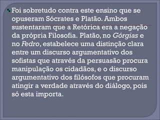 Foi sobretudo contra este ensino que se 
opuseram Sócrates e Platão. Ambos 
sustentaram que a Retórica era a negação 
da própria Filosofia. Platão, no Górgias e 
no Fedro, estabelece uma distinção clara 
entre um discurso argumentativo dos 
sofistas que através da persuasão procura 
manipulação os cidadãos, e o discurso 
argumentativo dos filósofos que procuram 
atingir a verdade através do diálogo, pois 
só esta importa. 
 