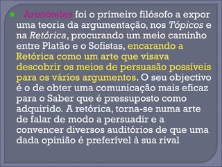 Aristóteles foi o primeiro filósofo a expor 
uma teoria da argumentação, nos Tópicos e 
na Retórica, procurando um meio caminho 
entre Platão e o Sofistas, encarando a 
Retórica como um arte que visava 
descobrir os meios de persuasão possíveis 
para os vários argumentos. O seu objectivo 
é o de obter uma comunicação mais eficaz 
para o Saber que é pressuposto como 
adquirido. A retórica, torna-se numa arte 
de falar de modo a persuadir e a 
convencer diversos auditórios de que uma 
dada opinião é preferível à sua rival 
 