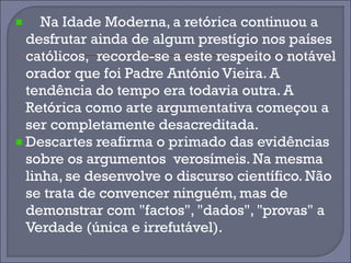 Na Idade Moderna, a retórica continuou a 
desfrutar ainda de algum prestígio nos países 
católicos, recorde-se a este respeito o notável 
orador que foi Padre António Vieira. A 
tendência do tempo era todavia outra. A 
Retórica como arte argumentativa começou a 
ser completamente desacreditada. 
Descartes reafirma o primado das evidências 
sobre os argumentos verosímeis. Na mesma 
linha, se desenvolve o discurso científico. Não 
se trata de convencer ninguém, mas de 
demonstrar com "factos", "dados", "provas" a 
Verdade (única e irrefutável). 
 