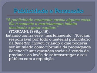 “A publicidade raramente ensina alguma coisa. 
Ela é somente o martelamento infinito 
destinado a gerar capitais.” 
(TOSCANI,1996,p.49). 
Lutando contra esse “martelamento”, Toscani, 
responsável por todo o material publicitário 
da Benetton, inovou criando o que poderia 
ser intitulado como “fórmula da propaganda 
Benetton”: unir questões sociais à venda de 
produtos, ao invés de sobrecarregar o seu 
público com a repetição. 
 