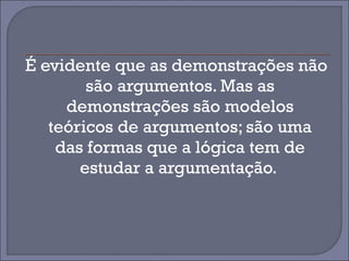 É evidente que as demonstrações não 
são argumentos. Mas as 
demonstrações são modelos 
teóricos de argumentos; são uma 
das formas que a lógica tem de 
estudar a argumentação. 
 
