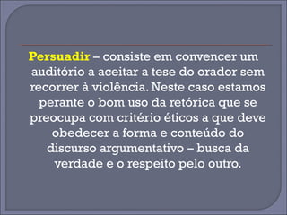 Persuadir – consiste em convencer um 
auditório a aceitar a tese do orador sem 
recorrer à violência. Neste caso estamos 
perante o bom uso da retórica que se 
preocupa com critério éticos a que deve 
obedecer a forma e conteúdo do 
discurso argumentativo – busca da 
verdade e o respeito pelo outro. 
 
