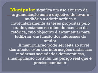 Manipular significa um uso abusivo da 
argumentação com o objectivo de levar o 
auditório a aderir acrítica e 
involuntariamente às teses propostas pelo 
orador, estamos no reino do mau uso da 
retórica, cujo objectivo é argumentar para 
ludibriar, em função dos interesses do 
orador. 
A manipulação pode ser feita ao nível 
dos afectos e/ou das informações dadas nas 
modernas sociedades democráticas, 
a manipulação constitui um perigo real que é 
preciso combater. 
 