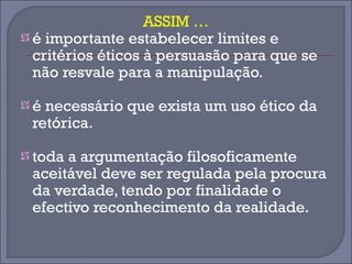 ASSIM … 
é importante estabelecer limites e 
critérios éticos à persuasão para que se 
não resvale para a manipulação. 
é necessário que exista um uso ético da 
retórica. 
toda a argumentação filosoficamente 
aceitável deve ser regulada pela procura 
da verdade, tendo por finalidade o 
efectivo reconhecimento da realidade. 
 