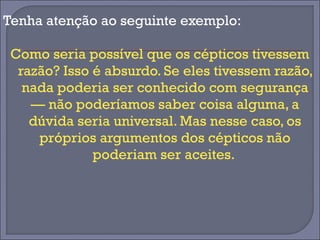 Tenha atenção ao seguinte exemplo: 
Como seria possível que os cépticos tivessem 
razão? Isso é absurdo. Se eles tivessem razão, 
nada poderia ser conhecido com segurança 
— não poderíamos saber coisa alguma, a 
dúvida seria universal. Mas nesse caso, os 
próprios argumentos dos cépticos não 
poderiam ser aceites. 
 