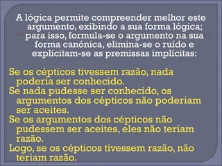 A lógica permite compreender melhor este 
argumento, exibindo a sua forma lógica; 
para isso, formula-se o argumento na sua 
forma canónica, elimina-se o ruído e 
explicitam-se as premissas implícitas: 
Se os cépticos tivessem razão, nada 
poderia ser conhecido. 
Se nada pudesse ser conhecido, os 
argumentos dos cépticos não poderiam 
ser aceites. 
Se os argumentos dos cépticos não 
pudessem ser aceites, eles não teriam 
razão. 
Logo, se os cépticos tivessem razão, não 
teriam razão. 
 