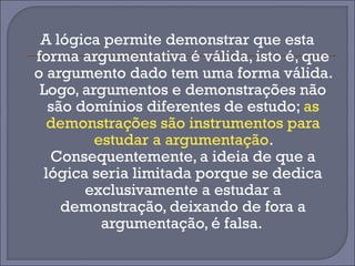 A lógica permite demonstrar que esta 
forma argumentativa é válida, isto é, que 
o argumento dado tem uma forma válida. 
Logo, argumentos e demonstrações não 
são domínios diferentes de estudo; as 
demonstrações são instrumentos para 
estudar a argumentação. 
Consequentemente, a ideia de que a 
lógica seria limitada porque se dedica 
exclusivamente a estudar a 
demonstração, deixando de fora a 
argumentação, é falsa. 
 