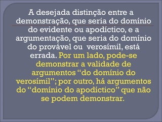 A desejada distinção entre a 
demonstração, que seria do domínio 
do evidente ou apodíctico, e a 
argumentação, que seria do domínio 
do provável ou verosímil, está 
errada. Por um lado, pode-se 
demonstrar a validade de 
argumentos “do domínio do 
verosímil”; por outro, há argumentos 
do “domínio do apodíctico” que não 
se podem demonstrar. 
 