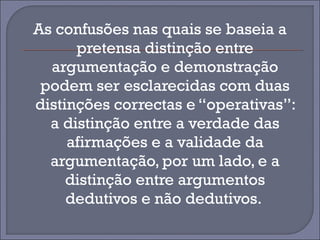 As confusões nas quais se baseia a 
pretensa distinção entre 
argumentação e demonstração 
podem ser esclarecidas com duas 
distinções correctas e “operativas”: 
a distinção entre a verdade das 
afirmações e a validade da 
argumentação, por um lado, e a 
distinção entre argumentos 
dedutivos e não dedutivos. 
 