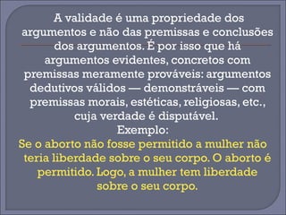 A validade é uma propriedade dos 
argumentos e não das premissas e conclusões 
dos argumentos. É por isso que há 
argumentos evidentes, concretos com 
premissas meramente prováveis: argumentos 
dedutivos válidos — demonstráveis — com 
premissas morais, estéticas, religiosas, etc., 
cuja verdade é disputável. 
Exemplo: 
Se o aborto não fosse permitido a mulher não 
teria liberdade sobre o seu corpo. O aborto é 
permitido. Logo, a mulher tem liberdade 
sobre o seu corpo. 
 