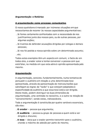 Argumentação e Retórica
A argumentação como processo comunicativo
O nosso quotidiano é marcado por inúmeras situações em que
necessitamos de recorrer às nossas capacidades argumentativas:
. Já fomos certamente confrontados com a necessidade de nos
justificarmos junto dos nossos pais, ou de outras pessoas, por
algumas acções;
. Já tivemos de defender acusações dirigidas por colegas e demais
pessoas;
. Já nos foi pedida a nossa opinião sobre um determinado assunto;
. etc.
Todos estes exemplos têm um aspecto em comum; o facto de em
todos eles, o orador estar a tentar convencer a pessoa com que
está falar, na medida em que esta adira à opinião apresentada pelo
mesmo.
Argumentação
A argumentação, consiste, fundamentalmente, numa tentativa de
persuadir o auditório em relação a uma determinada tese
apresentada, através da apresentação de motivos/razões que
satisfaçam as regras da “razão” e que estejam adaptados à
especificidade do auditório a que essa tese está a ser dirigida.
Deste modo, podem distinguir-se duas dimensões da
argumentação, uma centrada no raciocínio, e a outra na relação de
“convencimento”, sendo estas, indissociáveis.
Toda a argumentação é constituída por quatro variáveis essenciais,
são elas:
. O orador – pessoa que argumenta;
. O auditório – pessoa ou grupo de pessoas a quem está a ser
dirigido o discurso;
. A tese – ideia que o orador permite transmitir para o auditório,
criando o máximo de adesão por parte do mesmo;
 