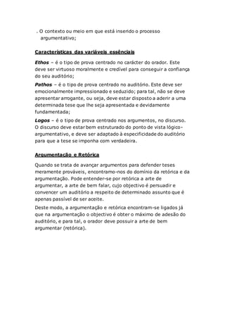 . O contexto ou meio em que está inserido o processo
argumentativo;
Características das variáveis essênciais
Ethos – é o tipo de prova centrado no carácter do orador. Este
deve ser virtuoso moralmente e credível para conseguir a confiança
do seu auditório;
Pathos – é o tipo de prova centrado no auditório. Este deve ser
emocionalmente impressionado e seduzido; para tal, não se deve
apresentar arrogante, ou seja, deve estar disposto a aderir a uma
determinada tese que lhe seja apresentada e devidamente
fundamentada;
Logos – é o tipo de prova centrado nos argumentos, no discurso.
O discurso deve estar bem estruturado do ponto de vista lógico-
argumentativo, e deve ser adaptado à especificidade do auditório
para que a tese se imponha com verdadeira.
Argumentação e Retórica
Quando se trata de avançar argumentos para defender teses
meramente prováveis, encontramo-nos do domínio da retórica e da
argumentação. Pode entender-se por retórica a arte de
argumentar, a arte de bem falar, cujo objectivo é persuadir e
convencer um auditório a respeito de determinado assunto que é
apenas passível de ser aceite.
Deste modo, a argumentação e retórica encontram-se ligados já
que na argumentação o objectivo é obter o máximo de adesão do
auditório, e para tal, o orador deve possuir a arte de bem
argumentar (retórica).
 
