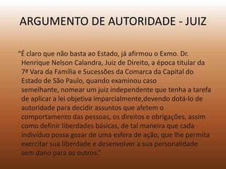 ARGUMENTO DE AUTORIDADE - JUIZ

“É claro que não basta ao Estado, já afirmou o Exmo. Dr.
 Henrique Nelson Calandra, Juiz de Direito, a época titular da
 7ª Vara da Família e Sucessões da Comarca da Capital do
 Estado de São Paulo, quando examinou caso
 semelhante, nomear um juiz independente que tenha a tarefa
 de aplicar a lei objetiva imparcialmente,devendo dotá-lo de
 autoridade para decidir assuntos que afetem o
 comportamento das pessoas, os direitos e obrigações, assim
 como definir liberdades básicas, de tal maneira que cada
 indivíduo possa gozar de uma esfera de ação, que lhe permita
 exercitar sua liberdade e desenvolver a sua personalidade
 sem dano para os outros.”
 