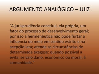 ARGUMENTO ANALÓGICO – JUIZ

“A jurisprudência constitui, ela própria, um
fator do processo de desenvolvimento geral;
por isso a hermenêutica não pode furtar a
influencia do meio em sentido estrito e na
acepção lata; atende as circunstâncias de
determinada exegese: quando possível a
evita, se vaio dano, econômico ou moral, à
comunidade.”
 