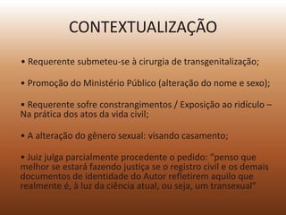CONTEXTUALIZAÇÃO
• Requerente submeteu-se à cirurgia de transgenitalização;

• Promoção do Ministério Público (alteração do nome e sexo);

• Requerente sofre constrangimentos / Exposição ao ridículo –
Na prática dos atos da vida civil;

• A alteração do gênero sexual: visando casamento;

• Juiz julga parcialmente procedente o pedido: “penso que
melhor se estará fazendo justiça se o registro civil e os demais
documentos de identidade do Autor refletirem aquilo que
realmente é, à luz da ciência atual, ou seja, um transexual”
 