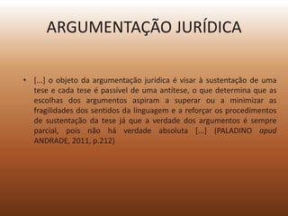 ARGUMENTAÇÃO JURÍDICA

• [...] o objeto da argumentação jurídica é visar à sustentação de uma
  tese e cada tese é passível de uma antítese, o que determina que as
  escolhas dos argumentos aspiram a superar ou a minimizar as
  fragilidades dos sentidos da linguagem e a reforçar os procedimentos
  de sustentação da tese já que a verdade dos argumentos é sempre
  parcial, pois não há verdade absoluta [...] (PALADINO apud
  ANDRADE, 2011, p.212)
 