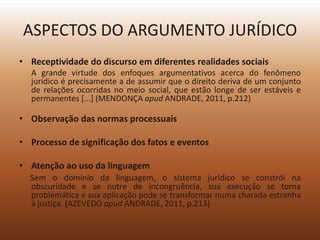 ASPECTOS DO ARGUMENTO JURÍDICO
• Receptividade do discurso em diferentes realidades sociais
  A grande virtude dos enfoques argumentativos acerca do fenômeno
  jurídico é precisamente a de assumir que o direito deriva de um conjunto
  de relações ocorridas no meio social, que estão longe de ser estáveis e
  permanentes [...] (MENDONÇA apud ANDRADE, 2011, p.212)

• Observação das normas processuais

• Processo de significação dos fatos e eventos

• Atenção ao uso da linguagem
  Sem o domínio da linguagem, o sistema jurídico se constrói na
  obscuridade e se nutre de incongruência, sua execução se torna
  problemática e sua aplicação pode se transformar numa charada estranha
  à justiça. (AZEVEDO apud ANDRADE, 2011, p.213)
 
