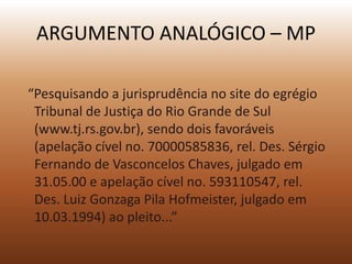 ARGUMENTO ANALÓGICO – MP

“Pesquisando a jurisprudência no site do egrégio
 Tribunal de Justiça do Rio Grande de Sul
 (www.tj.rs.gov.br), sendo dois favoráveis
 (apelação cível no. 70000585836, rel. Des. Sérgio
 Fernando de Vasconcelos Chaves, julgado em
 31.05.00 e apelação cível no. 593110547, rel.
 Des. Luiz Gonzaga Pila Hofmeister, julgado em
 10.03.1994) ao pleito...”
 