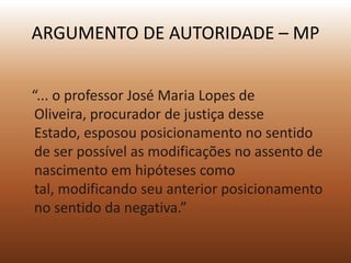 ARGUMENTO DE AUTORIDADE – MP


“... o professor José Maria Lopes de
 Oliveira, procurador de justiça desse
 Estado, esposou posicionamento no sentido
 de ser possível as modificações no assento de
 nascimento em hipóteses como
 tal, modificando seu anterior posicionamento
 no sentido da negativa.”
 